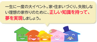 一生に一度の大イベント。家・住まいづくり。失敗しない理想の家作りのために、正しい知識を持って、夢を実現しましょう。