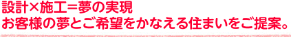 設計×施工＝夢の実現 お客様の夢とご希望をかなえる住まいをご提案。