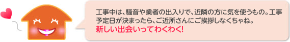 工事中は、騒音や業者の出入りで、近隣の方に気を使うもの。工事予定日が決まったら、ご近所さんにご挨拶しなくちゃね。 新しい出会いってわくわく!