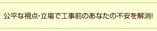 公平な視点・立場で工事前のあなたの不安を解消！